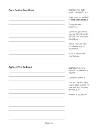 Page 70
Core Desire Questions
Agitate Past Failures
Example: I've got a
quick question for you... 
Have you ever wanted
to work from home...?
Own your own
business...? 
Come on... you know
you want that lifestyle...
the one that everyone
talks about...
where you can "work
from home in your
underwear..."
or on a "beach with
your laptop..."
Example: So... why
hasn't it happened for
you yet?
Come on... admit it.
This isn't the first time
you've been looking for
a proven way to make
money... is it?
When it is your turn?
 
