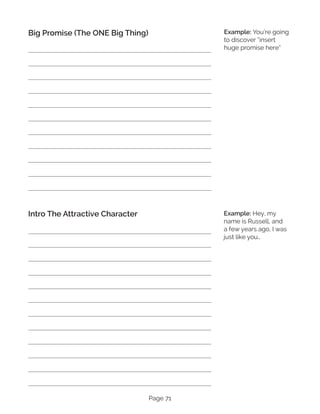 Page 71
Big Promise (The ONE Big Thing)
Intro The Attractive Character
Example: You’re going
to discover “insert
huge promise here”
Example: Hey, my
name is Russell, and
a few years ago, I was
just like you…
 