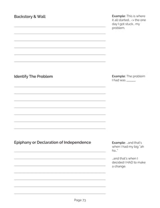 Page 73
Backstory & Wall
Identify The Problem
Epiphany or Declaration of Independence
Example: This is where
it all started… -> the one
day I got stuck… my
problem.
Example: The problem
I had was _______.
Example: …and that’s
when I had my big “ah
ha…”
…and that’s when I
decided I HAD to make
a change.
 