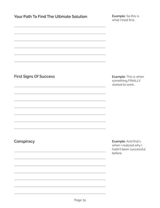 Page 74
Your Path To Find The Ultimate Solution
First Signs Of Success
Conspiracy
Example: So this is
what I tried first…
Example: This is when
something FINALLY
started to work…
Example: And that’s
when I realized why I
hadn’t been successful
before.
 