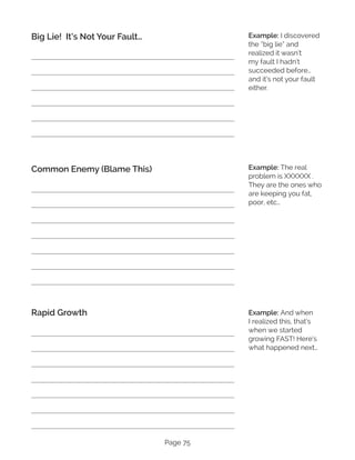 Page 75
Big Lie! It’s Not Your Fault…
Common Enemy (Blame This)
Rapid Growth
Example: I discovered
the “big lie” and
realized it wasn’t
my fault I hadn’t
succeeded before…
and it’s not your fault
either.
Example: The real
problem is XXXXXX .
They are the ones who
are keeping you fat,
poor, etc…
Example: And when
I realized this, that’s
when we started
growing FAST! Here’s
what happened next…
 