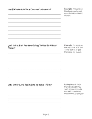 Page 8
2nd) Where Are Your Dream Customers?
3rd) What Bait Are You Going To Use To Attract
Them?
4th) Where Are You Going To Take Them?
Example: They are on
Facebook, and email
lists of small business
owners.
Example: I’m going to
use my book “108 Split
Tests” as bait to get
them into my funnel.
Example: I can serve
them the best if they
work one on one with
me and come to my
mastermind 3X per year.
 
