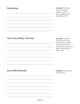Page 82
Post Selling
Take Away Selling / Warning
Close With Reminder
Example: For those
who are already
signing up, this is
what is going to be
happening next…
Example: This is for
YOU, not me. I’ll be
successful no matter
if you buy this or not,
but will YOU reach your
goals? Warning, this
ends soon…
Example: Remember,
(recap offer)…
 