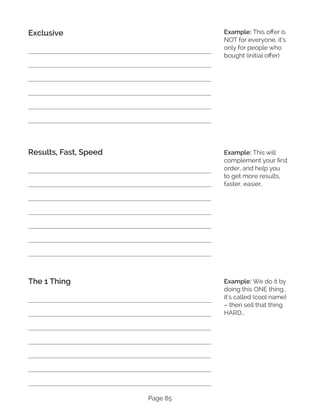Page 85
Exclusive
Results, Fast, Speed
The 1 Thing
Example: This offer is
NOT for everyone, it’s
only for people who
bought (initial offer)
Example: This will
complement your first
order, and help you
to get more results,
faster, easier..
Example: We do it by
doing this ONE thing…
it’s called (cool name)
– then sell that thing
HARD…
 