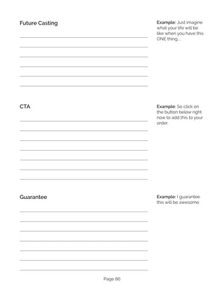 Page 86
Future Casting
CTA
Guarantee
Example: Just imagine
what your life will be
like when you have this
ONE thing….
Example: So click on
the button below right
now to add this to your
order.
Example: I guarantee
this will be awesome.
 