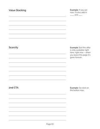 Page 87
Value Stacking
Scarcity
2nd CTA
Example: If you act
now, I’ll also add in
_____ and ____...
Example: But this offer
is only available right
here, right now – when
you leave this page it’s
gone forever…
Example: So click on
the button now…
 