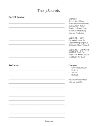 Page 90
The 3 Secrets:
Secret Reveal
Reframe
Example:
Secret #1 – I Can
Make More In One Day
Selling High Ticket
Products Then I Can
In A MONTH Selling
Normal Products…
Secret #2 – I Don’t
Personally Have To
Sell Anything! (Big Plus
Because I Hate Phones)
Secret #3 – I Only Need
A LITTLE Traffic To
Make This Work! (About
100 Clicks Per Day)
Example:
•	 Universals (never)
•	 History
•	 Social
•	 Reflect
You must delink their
internal beliefs…
 