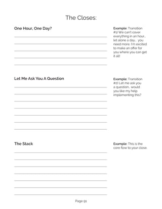 Page 91
The Closes:
One Hour, One Day?
Let Me Ask You A Question
The Stack
Example: Transition
#1) We can’t cover
everything in an hour…
let alone a day… you
need more. I’m excited
to make an offer for
you where you can get
it all!
Example: Transition
#2) Let me ask you
a question… would
you like my help
implementing this?
Example: This is the
core flow to your close.
 