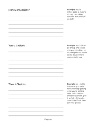 Page 95
Money or Excuses?
Your 2 Choices
Their 2 Choices
Example: You’re
either good at making
money, or making
excuses, but you can’t
do both.
Example: My choice –
go cheap and sell as
many as possible… or
more expensive so we
could devote more
resources to you.
Example: 1st – settle
with what you have
now and keep getting
what you’re getting
now. 2nd – make a
small investment, give
it a shot – if it works,
awesome. If not, then
get your $ back.
 