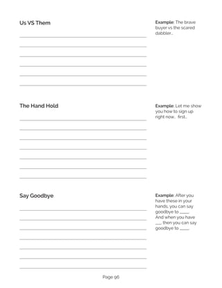 Page 96
Us VS Them
The Hand Hold
Say Goodbye
Example: The brave
buyer vs the scared
dabbler…
Example: Let me show
you how to sign up
right now.. first…
Example: After you
have these in your
hands, you can say
goodbye to _____.
And when you have
___, then you can say
goodbye to _____.
 
