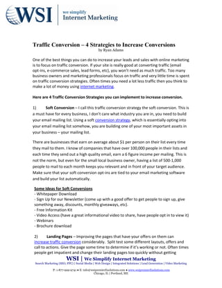 Traffic Conversion – 4 Strategies to Increase Conversions
                                                   by Ryan Adams

One of the best things you can do to increase your leads and sales with online marketing 
is to focus on traffic conversion. If your site is really good at converting traffic (email 
opt‐ins, e‐commerce sales, lead forms, etc), you won’t need as much traffic. Too many 
business owners and marketing professionals focus on traffic and very little time is spent 
on traffic conversion strategies. Often times you need a lot less traffic then you think to 
make a lot of money using internet marketing.  
 
Here are 4 Traffic Conversion Strategies you can implement to increase conversion.  
 
1)       Soft Conversion – I call this traffic conversion strategy the soft conversion. This is 
a must have for every business, I don’t care what industry you are in, you need to build 
your email mailing list. Using a soft conversion strategy, which is essentially opting into 
your email mailing list somehow, you are building one of your most important assets in 
your business – your mailing list.  

There are businesses that earn on average about $1 per person on their list every time 
they mail to them. I know of companies that have over 100,000 people in their lists and 
each time they send out a high quality email, earn a 6 figure income per mailing. This is 
not the norm, but even for the small local business owner, having a list of 500‐1,000 
people to mail to each month keeps you relevant and in front of your target audience. 
Make sure that your soft conversion opt‐ins are tied to your email marketing software 
and build your list automatically.  

    Some Ideas for Soft Conversions 
    ‐ Whitepaper Download 
    ‐ Sign Up for our Newsletter (come up with a good offer to get people to sign up, give 
    something away, discounts, monthly giveaways, etc).  
    ‐ Free Information Kit  
    ‐ Video Access (have a great informational video to share, have people opt in to view it) 
    ‐ Webinars   
    ‐ Brochure download 
 
    2)       Landing Pages – Improving the pages that have your offers on them can 
    increase traffic conversion considerably.  Split test some different layouts, offers and 
    call to actions. Give the page some time to determine if it’s working or not. Often times 
    people get impatient and change their landing pages too quickly without getting 
                        WSI | We Simplify Internet Marketing
    Search Marketing (SEO, PPC) | Social Media | Web Design | Integrated Solutions | Lead Generation | Video Marketing

                 P: 1-877-999-9741 ● E: info@wsipremierEsolutions.com ● www.wsipremierEsolutions.com
                                               Chicago, IL | Portland, ME
 