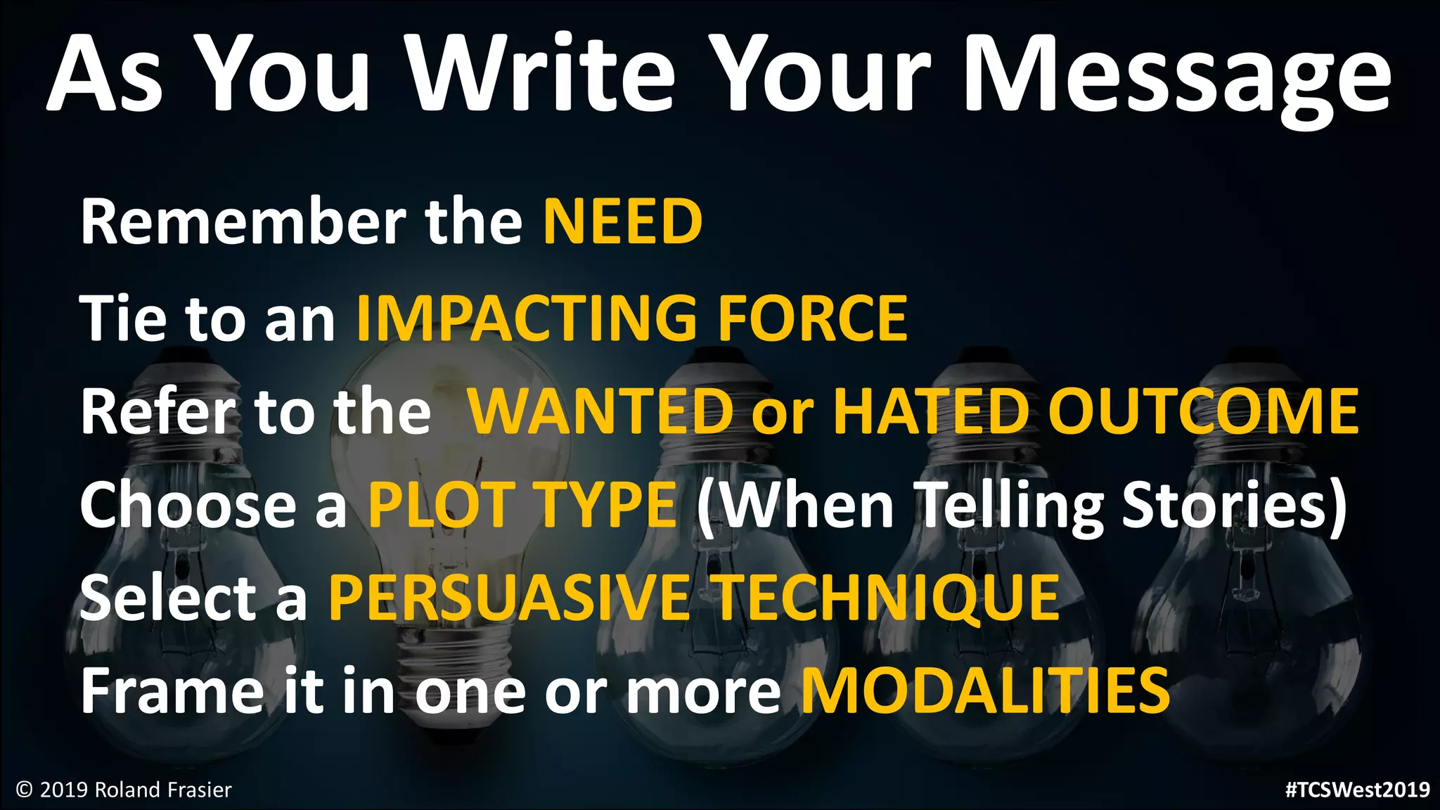 As You Write Your Message
Remember the NEED
Tie to an IMPACTING FORCE
Refer to the WANTED or HATED OUTCOME
Choose a PLOT TYPE (When Telling Stories)
Select a PERSUASIVE TECHNIQUE
Frame it in one or more MODALITIES
© 2019 Roland Frasier #TCSWest2019
 