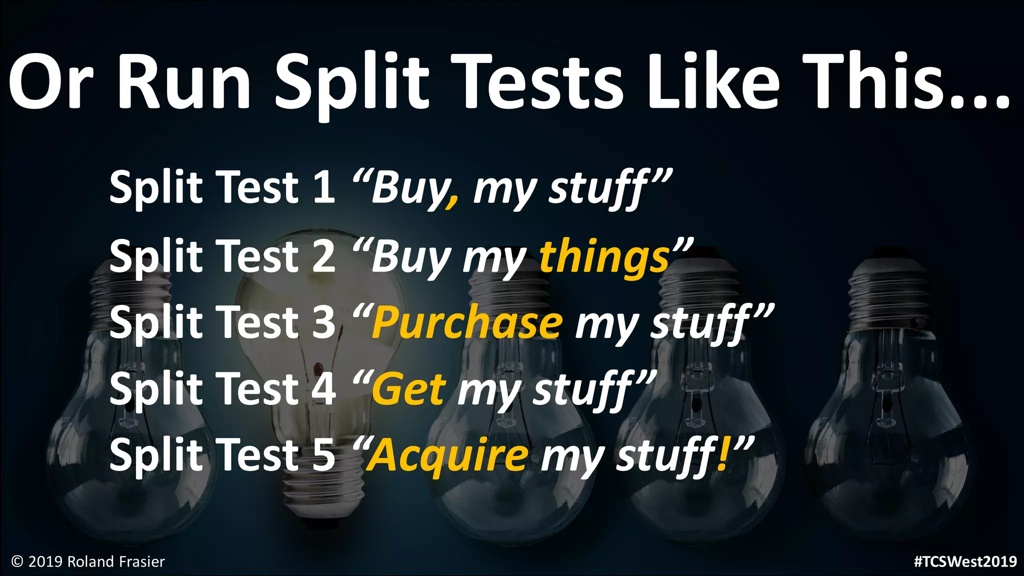 Or Run Split Tests Like This...
Split Test 1 “Buy, my stuff”
Split Test 2 “Buy my things”
Split Test 3 “Purchase my stuff”
Split Test 4 “Get my stuff”
Split Test 5 “Acquire my stuff!”
© 2019 Roland Frasier #TCSWest2019
 