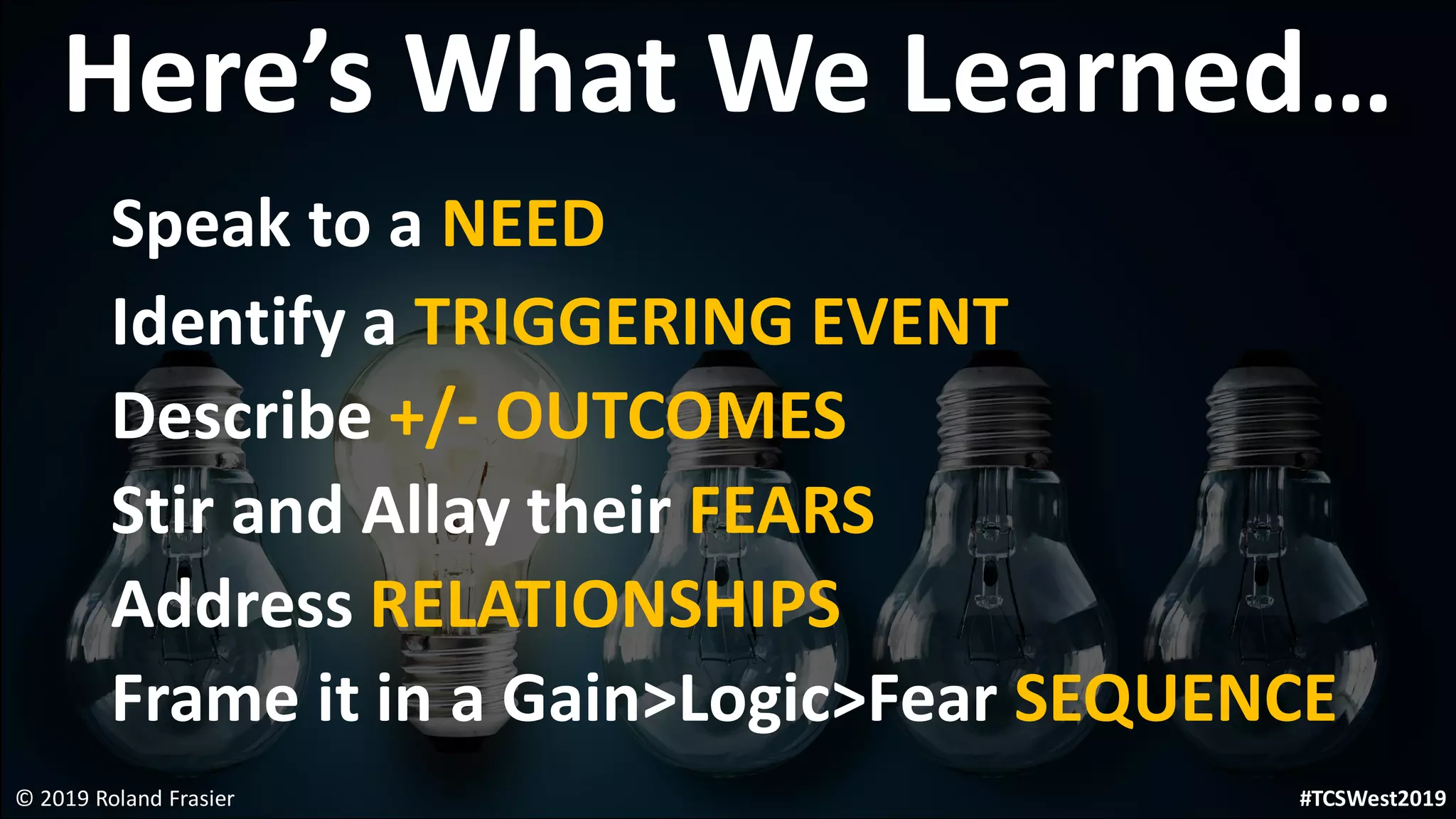 Here’s What We Learned…
Speak to a NEED
Identify a TRIGGERING EVENT
Describe +/- OUTCOMES
Stir and Allay their FEARS
Address RELATIONSHIPS
Frame it in a Gain>Logic>Fear SEQUENCE
© 2019 Roland Frasier #TCSWest2019
 