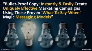 © 2019 Roland Frasier
“Bullet-Proof Copy: Instantly & Easily Create
Uniquely Effective Marketing Campaigns
Using These Proven ‘What-To-Say-When’
Magic Messaging Models”
#TCSWest2019
 