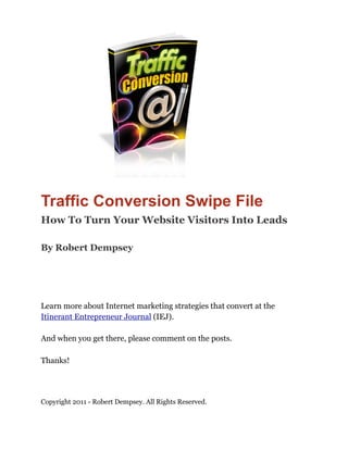 Traffic Conversion Swipe File
How To Turn Your Website Visitors Into Leads

By Robert Dempsey




Learn more about Internet marketing strategies that convert at the
Itinerant Entrepreneur Journal (IEJ).

And when you get there, please comment on the posts.

Thanks!




Copyright 2011 - Robert Dempsey. All Rights Reserved.
 