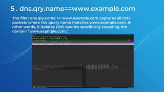5 . dns.qry.name==www.example.com
The filter dns.qry.name == www.example.com captures all DNS
packets where the query name matches www.example.com. In
other words, it isolates DNS queries specifically targeting the
domain “www.example.com.”
 