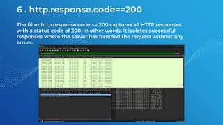 6 . http.response.code==200
The filter http.response.code == 200 captures all HTTP responses
with a status code of 200. In other words, it isolates successful
responses where the server has handled the request without any
errors.
 