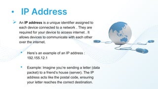 • IP Address
 An IP address is a unique identifier assigned to
each device connected to a network . They are
required for your device to access internet . It
allows devices to communicate with each other
over the internet.
• Here’s an example of an IP address :
192.155.12.1
• Example: Imagine you’re sending a letter (data
packet) to a friend’s house (server). The IP
address acts like the postal code, ensuring
your letter reaches the correct destination.
 