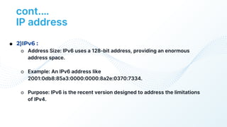 cont.…
IP address
● 2)IPv6 :
○ Address Size: IPv6 uses a 128-bit address, providing an enormous
address space.
○ Example: An IPv6 address like
2001:0db8:85a3:0000:0000:8a2e:0370:7334.
○ Purpose: IPv6 is the recent version designed to address the limitations
of IPv4.
 