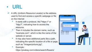 • URL
 A URL (Uniform Resource Locator) is the address
used to find and access a specific webpage or file
on the internet
• It starts with a protocol, like "https://" or
"http://", indicating how to access the
resource.
• Then it includes the domain name, such as
"example.com", which is like the name of the
website or server.
• It may also have additional parts like a path,
indicating the specific location of a file or page,
such as "/images/picture.jpg".
• Example :
https://pixabay.com/videos/search/flowers/
 