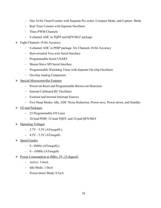 10
– One 16-bit Timer/Counter with Separate Pre scaler, Compare Mode, and Capture. Mode
– Real Time Counter with Separate Oscillator
– Three PWM Channels
– 8-channel ADC in TQFP and QFN/MLF package
 Eight Channels 10-bit Accuracy
– 6-channel ADC in PDIP package. Six Channels 10-bit Accuracy
– Byte-oriented Two-wire Serial Interface
– Programmable Serial USART
– Master/Slave SPI Serial Interface
– Programmable Watchdog Timer with Separate On-chip Oscillator
– On-chip Analog Comparator
 Special Microcontroller Features
– Power-on Reset and Programmable Brown-out Detection
– Internal Calibrated RC Oscillator
– External and Internal Interrupt Sources
– Five Sleep Modes: Idle, ADC Noise Reduction, Power-save, Power-down, and Standby
 I/O and Packages
– 23 Programmable I/O Lines
– 28-lead PDIP, 32-lead TQFP, and 32-pad QFN/MLF
 Operating Voltages
– 2.7V - 5.5V (ATmega8L)
– 4.5V - 5.5V (ATmega8)
 Speed Grades
– 0 - 8MHz (ATmega8L)
– 0 - 16MHz (ATmega8)
 Power Consumption at 4Mhz, 3V, 25 degreeC
– Active: 3.6mA
– Idle Mode: 1.0mA
– Power-down Mode: 0.5µA
 