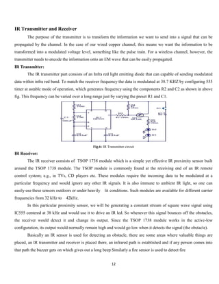 12
IR Transmitter and Receiver
The purpose of the transmitter is to transform the information we want to send into a signal that can be
propagated by the channel. In the case of our wired copper channel, this means we want the information to be
transformed into a modulated voltage level, something like the pulse train. For a wireless channel, however, the
transmitter needs to encode the information onto an EM wave that can be easily propagated.
IR Transmitter:
The IR transmitter part consists of an Infra red light emitting diode that can capable of sending modulated
data within infra red band. To match the receiver frequency the data is modulated at 38.7 KHZ by configuring 555
timer at astable mode of operation, which generates frequency using the components R2 and C2 as shown in above
fig. This frequency can be varied over a long range just by varying the preset R1 and C1.
Fig.6: IR Transmitter circuit
IR Receiver:
The IR receiver consists of TSOP 1738 module which is a simple yet effective IR proximity sensor built
around the TSOP 1738 module. The TSOP module is commonly found at the receiving end of an IR remote
control system; e.g., in TVs, CD players etc. These modules require the incoming data to be modulated at a
particular frequency and would ignore any other IR signals. It is also immune to ambient IR light, so one can
easily use these sensors outdoors or under heavily lit conditions. Such modules are available for different carrier
frequencies from 32 kHz to 42kHz.
In this particular proximity sensor, we will be generating a constant stream of square wave signal using
IC555 centered at 38 kHz and would use it to drive an IR led. So whenever this signal bounces off the obstacles,
the receiver would detect it and change its output. Since the TSOP 1738 module works in the active-low
configuration, its output would normally remain high and would go low when it detects the signal (the obstacle).
Basically an IR sensor is used for detecting an obstacle, there are some areas where valuable things are
placed, an IR transmitter and receiver is placed there, an infrared path is established and if any person comes into
that path the buzzer gets on which gives out a long beep Similarly a fire sensor is used to detect fire
 