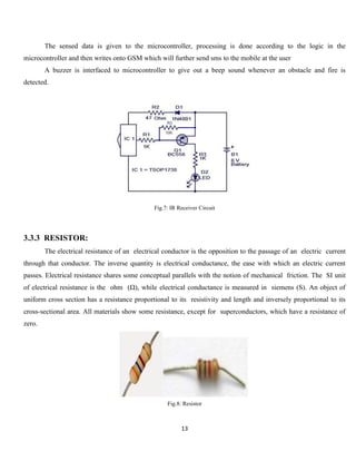 13
The sensed data is given to the microcontroller, processing is done according to the logic in the
microcontroller and then writes onto GSM which will further send sms to the mobile at the user
A buzzer is interfaced to microcontroller to give out a beep sound whenever an obstacle and fire is
detected.
Fig.7: IR Receiver Circuit
3.3.3 RESISTOR:
The electrical resistance of an electrical conductor is the opposition to the passage of an electric current
through that conductor. The inverse quantity is electrical conductance, the ease with which an electric current
passes. Electrical resistance shares some conceptual parallels with the notion of mechanical friction. The SI unit
of electrical resistance is the ohm (Ω), while electrical conductance is measured in siemens (S). An object of
uniform cross section has a resistance proportional to its resistivity and length and inversely proportional to its
cross-sectional area. All materials show some resistance, except for superconductors, which have a resistance of
zero.
Fig.8: Resistor
 