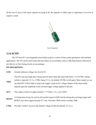 15
all the way to zero); if the meter registers no jump at all, the capacitor is either open or capacitance is too low to
register a result.
Fig.10.Capacitor
3.3.6 IC555
The 555 timer IC is an integrated circuit (chip) used in a variety of timer, pulse generation, and oscillator
applications. The 555 can be used to provide time delays, as an oscillator, and as a flip-flop element. Derivatives
provide two or four timing circuits in one package.
PIN DISCRIPTION:
GND Ground reference voltage, low level (0 V)
TRIG
The OUT pin goes high and a timing interval starts when this input falls below 1/2 of CTRL voltage
(which is typically 1/3 VCC, CTRL being 2/3 VCC by default if CTRL is left open). More simply we can
say that OUT will be high as long as the trigger is kept at low voltage. Output of the timer totally
depends upon the amplitude of the external trigger voltage applied to this pin.
OUT This output is driven to approximately 1.7 V below +VCC, or to GND.
RESET
A timing interval may be reset by driving this input to GND, but the timing does not begin again until
RESET rises above approximately 0.7 volts. Overrides TRIG which overrides THR.
CTRL Provides "control" access to the internal voltage divider (by default, 2/3 VCC).
 