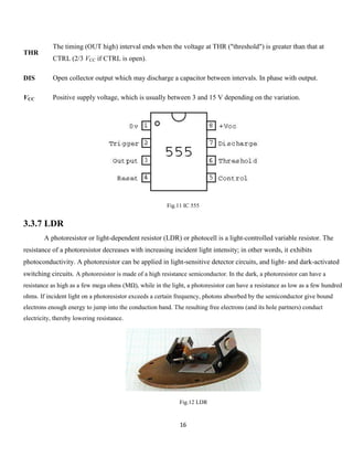 16
THR
The timing (OUT high) interval ends when the voltage at THR ("threshold") is greater than that at
CTRL (2/3 VCC if CTRL is open).
DIS Open collector output which may discharge a capacitor between intervals. In phase with output.
VCC Positive supply voltage, which is usually between 3 and 15 V depending on the variation.
Fig.11 IC 555
3.3.7 LDR
A photoresistor or light-dependent resistor (LDR) or photocell is a light-controlled variable resistor. The
resistance of a photoresistor decreases with increasing incident light intensity; in other words, it exhibits
photoconductivity. A photoresistor can be applied in light-sensitive detector circuits, and light- and dark-activated
switching circuits. A photoresistor is made of a high resistance semiconductor. In the dark, a photoresistor can have a
resistance as high as a few mega ohms (MΩ), while in the light, a photoresistor can have a resistance as low as a few hundred
ohms. If incident light on a photoresistor exceeds a certain frequency, photons absorbed by the semiconductor give bound
electrons enough energy to jump into the conduction band. The resulting free electrons (and its hole partners) conduct
electricity, thereby lowering resistance.
Fig.12 LDR
 