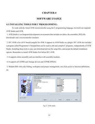 17
CHAPTER-4
SOFTWARE USASGE
4.1 INSTALLING TOOLS FOR C PROGRAMMING:
To work with the Atmel AVR microcontroller using the C programming language, two tools are required:
AVR Studio and AVR.
1. AVR Studio is an integrated development environment that includes an editor, the assembler, HEX file
downloader and a microcontroller emulator.
2. ICC AVR is for a ICC-based compiler for AVR. It appears in AVR Studio as a plugin. ICC AVR also includes
a program called Programmer’s Notepad that can be used to edit and compile C programs, independently of AVR
Studio. Installing these tools is easy, just download and run the setup files, and accept the default installation
options. Remember to install AVR Studio first before ICC-AVR.
3. It supports inline assembly and can interface with assembly modules.
4. It supports all AT90S and Atmega devices and AT94K FPSLIC.
5. Modern IDE with code folding, workspace and project management, one click access to function definitions,
etc
.
Fig.13: AVR studio
 