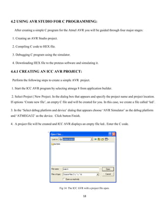 18
4.2 USING AVR STUDIO FOR C PROGRAMMING:
After creating a simple C program for the Atmel AVR you will be guided through four major stages:
1. Creating an AVR Studio project.
2. Compiling C code to HEX file.
3. Debugging C program using the simulator.
4. Downloading HEX file to the proteus software and simulating it.
4.4.1 CREATING AN ICC AVR PROJECT:
Perform the following steps to create a simple AVR project.
1. Start the ICC AVR program by selecting atmega 8 from application builder.
2. Select Project | New Project. In the dialog box that appears and specify the project name and project location.
If options ‘Create new file’, an empty C file and will be created for you. In this case, we create a file called ‘led’.
3. In the ‘Select debug platform and device’ dialog that appears choose ‘AVR Simulator’ as the debug platform
and ‘ATMEGA32’ as the device. Click button Finish.
4. A project file will be created and ICC AVR displays an empty file led.. Enter the C code.
Fig 14: The ICC AVR with a project file open.
 