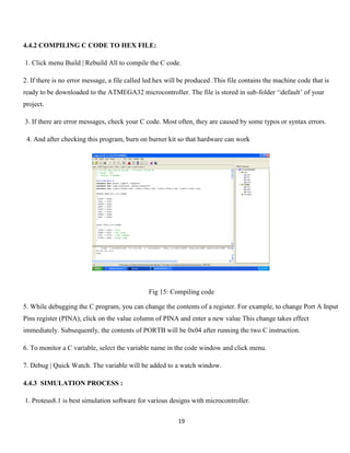 19
4.4.2 COMPILING C CODE TO HEX FILE:
1. Click menu Build | Rebuild All to compile the C code.
2. If there is no error message, a file called led.hex will be produced .This file contains the machine code that is
ready to be downloaded to the ATMEGA32 microcontroller. The file is stored in sub-folder ‘default’ of your
project.
3. If there are error messages, check your C code. Most often, they are caused by some typos or syntax errors.
4. And after checking this program, burn on burner kit so that hardware can work
Fig 15: Compiling code
5. While debugging the C program, you can change the contents of a register. For example, to change Port A Input
Pins register (PINA), click on the value column of PINA and enter a new value This change takes effect
immediately. Subsequently, the contents of PORTB will be 0x04 after running the two C instruction.
6. To monitor a C variable, select the variable name in the code window and click menu.
7. Debug | Quick Watch. The variable will be added to a watch window.
4.4.3 SIMULATION PROCESS :
1. Proteus8.1 is best simulation software for various designs with microcontroller.
 