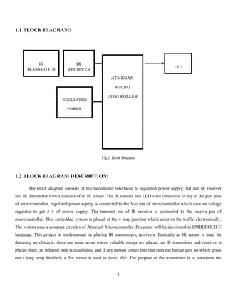 2
1.1 BLOCK DIAGRAM:
Fig.2: Block Diagram
1.2 BLOCK DIAGRAM DESCRIPTION:
The block diagram consists of microcontroller interfaced to regulated power supply, led and IR receiver
and IR transmitter which consists of an IR sensor .The IR sensors and LED’s are connected to any of the port pins
of microcontroller, regulated power supply is connected to the Vcc pin of microcontroller which uses an voltage
regulator to get 5 v of power supply. The transmit pin of IR receiver is connected to the receive pin of
microcontroller. This embedded system is placed at the 4 way junction which controls the traffic electronically.
The system uses a compact circuitry of Atmega8 Microcontroller. Programs will be developed in EMBEDDED C
language. This project is implemented by placing IR transmitters, receivers. Basically an IR sensor is used for
detecting an obstacle, there are some areas where valuable things are placed, an IR transmitter and receiver is
placed there, an infrared path is established and if any person comes into that path the buzzer gets on which gives
out a long beep Similarly a fire sensor is used to detect fire. The purpose of the transmitter is to transform the
REGULATED
POWER
SUPPLY
IR
RECIEVER
LED
ATMEGA8
MICRO
CONTROLLER
IR
TRANSMITTER
 