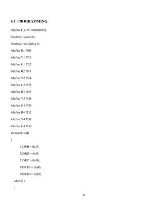 21
4.5 PROGRAMMING:
#define F_CPU 8000000UL
#include <avr/io.h>
#include <util/delay.h>
#define R1 PB0
#define Y1 PB1
#define G1 PB2
#define R2 PB3
#define Y2 PB4
#define G2 PB5
#define R3 PD5
#define Y3 PD4
#define G3 PD3
#define R4 PD2
#define Y4 PD1
#define G4 PD0
int main(void)
{
DDRB = 0xff;
DDRD = 0xff;
DDRC = 0x00;
PORTB = 0x00;
PORTD = 0x00;
while(1)
{
 