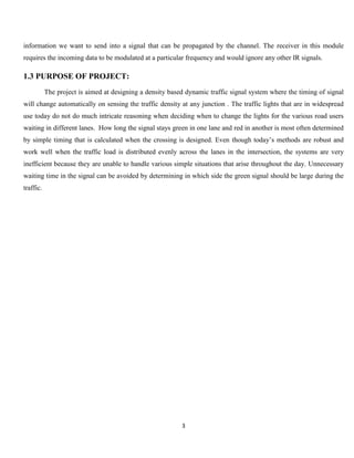 3
information we want to send into a signal that can be propagated by the channel. The receiver in this module
requires the incoming data to be modulated at a particular frequency and would ignore any other IR signals.
1.3 PURPOSE OF PROJECT:
The project is aimed at designing a density based dynamic traffic signal system where the timing of signal
will change automatically on sensing the traffic density at any junction . The traffic lights that are in widespread
use today do not do much intricate reasoning when deciding when to change the lights for the various road users
waiting in different lanes. How long the signal stays green in one lane and red in another is most often determined
by simple timing that is calculated when the crossing is designed. Even though today’s methods are robust and
work well when the traffic load is distributed evenly across the lanes in the intersection, the systems are very
inefficient because they are unable to handle various simple situations that arise throughout the day. Unnecessary
waiting time in the signal can be avoided by determining in which side the green signal should be large during the
traffic.
 