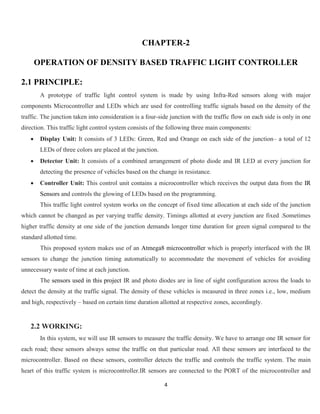 4
CHAPTER-2
OPERATION OF DENSITY BASED TRAFFIC LIGHT CONTROLLER
2.1 PRINCIPLE:
A prototype of traffic light control system is made by using Infra-Red sensors along with major
components Microcontroller and LEDs which are used for controlling traffic signals based on the density of the
traffic. The junction taken into consideration is a four-side junction with the traffic flow on each side is only in one
direction. This traffic light control system consists of the following three main components:
 Display Unit: It consists of 3 LEDs: Green, Red and Orange on each side of the junction– a total of 12
LEDs of three colors are placed at the junction.
 Detector Unit: It consists of a combined arrangement of photo diode and IR LED at every junction for
detecting the presence of vehicles based on the change in resistance.
 Controller Unit: This control unit contains a microcontroller which receives the output data from the IR
Sensors and controls the glowing of LEDs based on the programming.
This traffic light control system works on the concept of fixed time allocation at each side of the junction
which cannot be changed as per varying traffic density. Timings allotted at every junction are fixed .Sometimes
higher traffic density at one side of the junction demands longer time duration for green signal compared to the
standard allotted time.
This proposed system makes use of an Atmega8 microcontroller which is properly interfaced with the IR
sensors to change the junction timing automatically to accommodate the movement of vehicles for avoiding
unnecessary waste of time at each junction.
The sensors used in this project IR and photo diodes are in line of sight configuration across the loads to
detect the density at the traffic signal. The density of these vehicles is measured in three zones i.e., low, medium
and high, respectively – based on certain time duration allotted at respective zones, accordingly.
2.2 WORKING:
In this system, we will use IR sensors to measure the traffic density. We have to arrange one IR sensor for
each road; these sensors always sense the traffic on that particular road. All these sensors are interfaced to the
microcontroller. Based on these sensors, controller detects the traffic and controls the traffic system. The main
heart of this traffic system is microcontroller.IR sensors are connected to the PORT of the microcontroller and
 