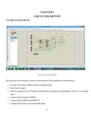 6
CHAPTER-3
CIRCUIT DISCRIPTION
3.1 CIRCUIT DIAGRAM:
Fig.3: Circuit Design in Proteus
The major part of this electronic system is microcontroller. All the operation are controlled by it.
 Connect 12V battery or adaptor to the development board.
 Switch on the supply.
 Burn the program to the ATmega8 microcontroller by keeping the programming switch sw2 in program
mode.
 Connect four IR sensors to PORT C.
 Connect LEDs to PORT B and PORT D.
 Arrange all this LED’s same as like traffic lights.
 