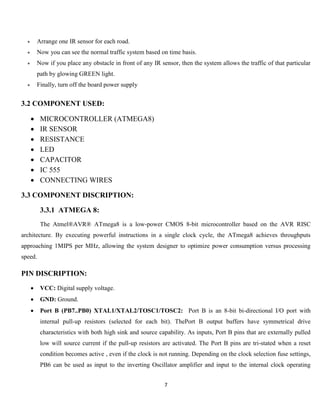 7
 Arrange one IR sensor for each road.
 Now you can see the normal traffic system based on time basis.
 Now if you place any obstacle in front of any IR sensor, then the system allows the traffic of that particular
path by glowing GREEN light.
 Finally, turn off the board power supply
3.2 COMPONENT USED:
 MICROCONTROLLER (ATMEGA8)
 IR SENSOR
 RESISTANCE
 LED
 CAPACITOR
 IC 555
 CONNECTING WIRES
3.3 COMPONENT DISCRIPTION:
3.3.1 ATMEGA 8:
The Atmel®AVR® ATmega8 is a low-power CMOS 8-bit microcontroller based on the AVR RISC
architecture. By executing powerful instructions in a single clock cycle, the ATmega8 achieves throughputs
approaching 1MIPS per MHz, allowing the system designer to optimize power consumption versus processing
speed.
PIN DISCRIPTION:
 VCC: Digital supply voltage.
 GND: Ground.
 Port B (PB7..PB0) XTAL1/XTAL2/TOSC1/TOSC2: Port B is an 8-bit bi-directional I/O port with
internal pull-up resistors (selected for each bit). ThePort B output buffers have symmetrical drive
characteristics with both high sink and source capability. As inputs, Port B pins that are externally pulled
low will source current if the pull-up resistors are activated. The Port B pins are tri-stated when a reset
condition becomes active , even if the clock is not running. Depending on the clock selection fuse settings,
PB6 can be used as input to the inverting Oscillator amplifier and input to the internal clock operating
 