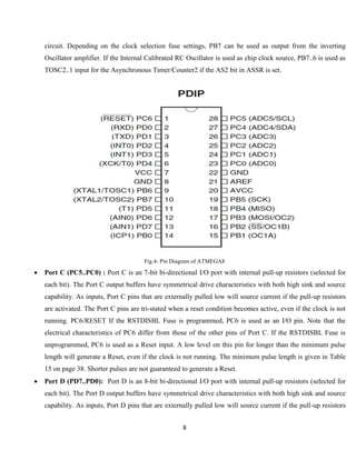 8
circuit. Depending on the clock selection fuse settings, PB7 can be used as output from the inverting
Oscillator amplifier. If the Internal Calibrated RC Oscillator is used as chip clock source, PB7..6 is used as
TOSC2..1 input for the Asynchronous Timer/Counter2 if the AS2 bit in ASSR is set.
Fig.4- Pin Diagram of ATMEGA8
 Port C (PC5..PC0) : Port C is an 7-bit bi-directional I/O port with internal pull-up resistors (selected for
each bit). The Port C output buffers have symmetrical drive characteristics with both high sink and source
capability. As inputs, Port C pins that are externally pulled low will source current if the pull-up resistors
are activated. The Port C pins are tri-stated when a reset condition becomes active, even if the clock is not
running. PC6/RESET If the RSTDISBL Fuse is programmed, PC6 is used as an I/O pin. Note that the
electrical characteristics of PC6 differ from those of the other pins of Port C. If the RSTDISBL Fuse is
unprogrammed, PC6 is used as a Reset input. A low level on this pin for longer than the minimum pulse
length will generate a Reset, even if the clock is not running. The minimum pulse length is given in Table
15 on page 38. Shorter pulses are not guaranteed to generate a Reset.
 Port D (PD7..PD0): Port D is an 8-bit bi-directional I/O port with internal pull-up resistors (selected for
each bit). The Port D output buffers have symmetrical drive characteristics with both high sink and source
capability. As inputs, Port D pins that are externally pulled low will source current if the pull-up resistors
 