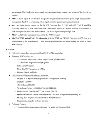 9
are activated. The Port D pins are tri-stated when a reset condition becomes active, even if the clock is not
running.
 RESET: Reset input. A low level on this pin for longer than the minimum pulse length will generate a
reset, even if the clock is not running. Shorter pulses are not guaranteed to generate a reset.
 Vcc: Vcc is the supply voltage pin for the A/D Converter, Port C (3..0), and ADC (7..6). It should be
externally connected to VCC, even if the ADC is not used. If the ADC is used, it should be connected to
VCC through a low-pass filter. Note that Port C (5..4) use digital supply voltage, VCC.
 AREF: AREF is the analog reference pin for the A/D Converter.
 ADC7..6 (TQFP and QFN/MLF Package Only): In the TQFP and QFN/MLF package, ADC7..6 serve as
analog inputs to the A/D converter. These pins are powered from the analog supply and serve as 10-bit
ADC channels.
Features
 High-performance, Low-power Atmel®AVR® 8-bit Microcontroller
 Advanced RISC Architecture
– 130 Powerful Instructions – Most Single-clock Cycle Execution
– 32 × 8 General Purpose Working Registers
– Fully Static Operation
– Up to 16MIPS Throughput at 16MHz
– On-chip 2-cycle Multiplier
 High Endurance Non-volatile Memory segments
– 8Kbytes of In-System Self-programmable Flash program memory
– 512Bytes EEPROM
– 1Kbyte Internal SRAM
– Write/Erase Cycles: 10,000 Flash/100,000 EEPROM
– Data retention: 20 years at 85°C/100 years at 25°C(1)
– Optional Boot Code Section with Independent Lock Bits. In-System Programming by
– On-chip Boot Program. True Read-While-Write Operation
– Programming Lock for Software Security
 Peripheral Features
– Two 8-bit Timer/Counters with Separate Pre scaler, one Compare Mode
 