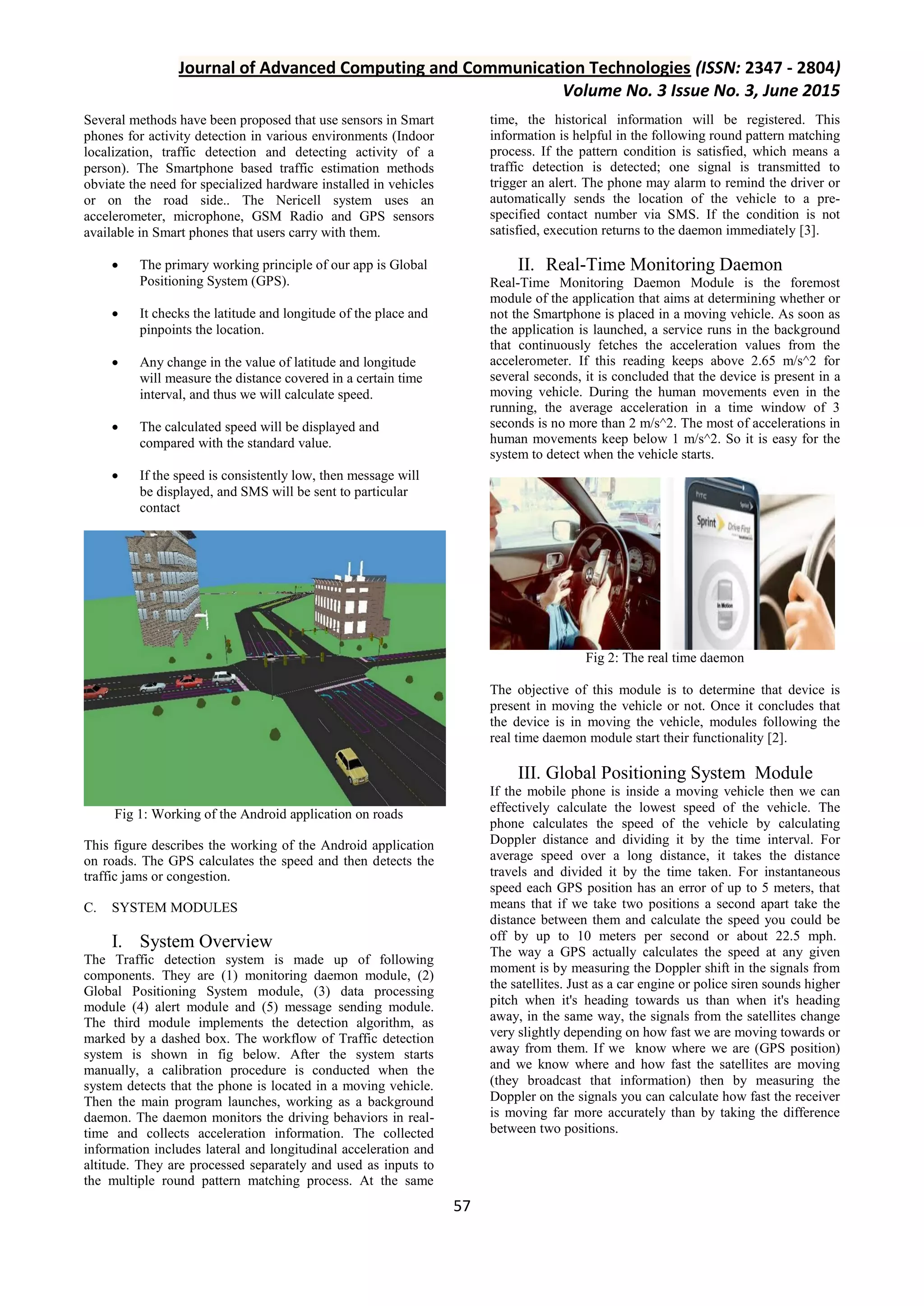 Journal of Advanced Computing and Communication Technologies (ISSN: 2347 - 2804) Volume No. 3 Issue No. 3, June 2015 57 Several methods have been proposed that use sensors in Smart phones for activity detection in various environments (Indoor localization, traffic detection and detecting activity of a person). The Smartphone based traffic estimation methods obviate the need for specialized hardware installed in vehicles or on the road side.. The Nericell system uses an accelerometer, microphone, GSM Radio and GPS sensors available in Smart phones that users carry with them.  The primary working principle of our app is Global Positioning System (GPS).  It checks the latitude and longitude of the place and pinpoints the location.  Any change in the value of latitude and longitude will measure the distance covered in a certain time interval, and thus we will calculate speed.  The calculated speed will be displayed and compared with the standard value.  If the speed is consistently low, then message will be displayed, and SMS will be sent to particular contact Fig 1: Working of the Android application on roads This figure describes the working of the Android application on roads. The GPS calculates the speed and then detects the traffic jams or congestion. C. SYSTEM MODULES I. System Overview The Traffic detection system is made up of following components. They are (1) monitoring daemon module, (2) Global Positioning System module, (3) data processing module (4) alert module and (5) message sending module. The third module implements the detection algorithm, as marked by a dashed box. The workflow of Traffic detection system is shown in fig below. After the system starts manually, a calibration procedure is conducted when the system detects that the phone is located in a moving vehicle. Then the main program launches, working as a background daemon. The daemon monitors the driving behaviors in real- time and collects acceleration information. The collected information includes lateral and longitudinal acceleration and altitude. They are processed separately and used as inputs to the multiple round pattern matching process. At the same time, the historical information will be registered. This information is helpful in the following round pattern matching process. If the pattern condition is satisfied, which means a traffic detection is detected; one signal is transmitted to trigger an alert. The phone may alarm to remind the driver or automatically sends the location of the vehicle to a pre- specified contact number via SMS. If the condition is not satisfied, execution returns to the daemon immediately [3]. II. Real-Time Monitoring Daemon Real-Time Monitoring Daemon Module is the foremost module of the application that aims at determining whether or not the Smartphone is placed in a moving vehicle. As soon as the application is launched, a service runs in the background that continuously fetches the acceleration values from the accelerometer. If this reading keeps above 2.65 m/s^2 for several seconds, it is concluded that the device is present in a moving vehicle. During the human movements even in the running, the average acceleration in a time window of 3 seconds is no more than 2 m/s^2. The most of accelerations in human movements keep below 1 m/s^2. So it is easy for the system to detect when the vehicle starts. Fig 2: The real time daemon The objective of this module is to determine that device is present in moving the vehicle or not. Once it concludes that the device is in moving the vehicle, modules following the real time daemon module start their functionality [2]. III. Global Positioning System Module If the mobile phone is inside a moving vehicle then we can effectively calculate the lowest speed of the vehicle. The phone calculates the speed of the vehicle by calculating Doppler distance and dividing it by the time interval. For average speed over a long distance, it takes the distance travels and divided it by the time taken. For instantaneous speed each GPS position has an error of up to 5 meters, that means that if we take two positions a second apart take the distance between them and calculate the speed you could be off by up to 10 meters per second or about 22.5 mph. The way a GPS actually calculates the speed at any given moment is by measuring the Doppler shift in the signals from the satellites. Just as a car engine or police siren sounds higher pitch when it's heading towards us than when it's heading away, in the same way, the signals from the satellites change very slightly depending on how fast we are moving towards or away from them. If we know where we are (GPS position) and we know where and how fast the satellites are moving (they broadcast that information) then by measuring the Doppler on the signals you can calculate how fast the receiver is moving far more accurately than by taking the difference between two positions. 