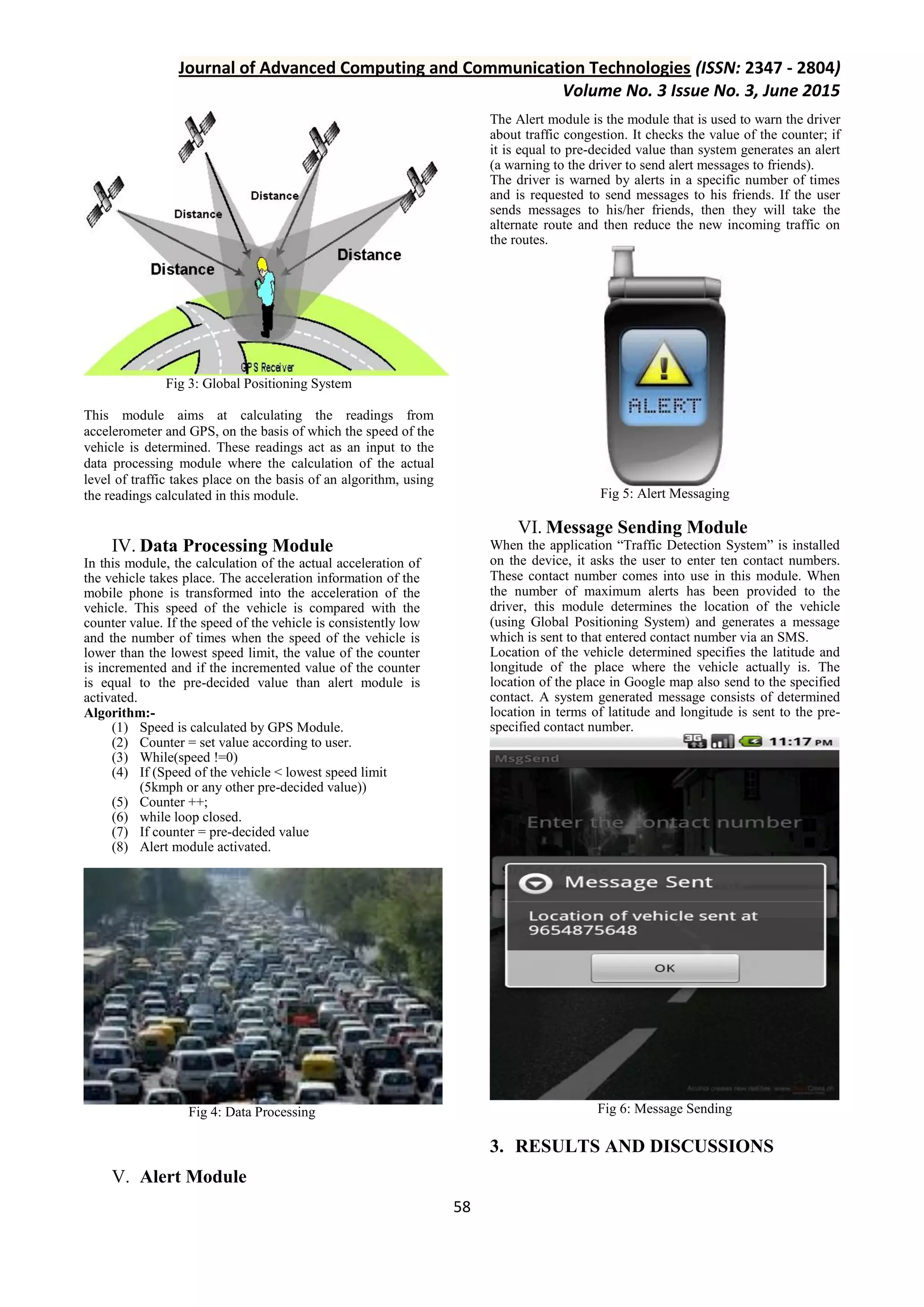 Journal of Advanced Computing and Communication Technologies (ISSN: 2347 - 2804) Volume No. 3 Issue No. 3, June 2015 58 Fig 3: Global Positioning System This module aims at calculating the readings from accelerometer and GPS, on the basis of which the speed of the vehicle is determined. These readings act as an input to the data processing module where the calculation of the actual level of traffic takes place on the basis of an algorithm, using the readings calculated in this module. IV. Data Processing Module In this module, the calculation of the actual acceleration of the vehicle takes place. The acceleration information of the mobile phone is transformed into the acceleration of the vehicle. This speed of the vehicle is compared with the counter value. If the speed of the vehicle is consistently low and the number of times when the speed of the vehicle is lower than the lowest speed limit, the value of the counter is incremented and if the incremented value of the counter is equal to the pre-decided value than alert module is activated. Algorithm:- (1) Speed is calculated by GPS Module. (2) Counter = set value according to user. (3) While(speed !=0) (4) If (Speed of the vehicle < lowest speed limit (5kmph or any other pre-decided value)) (5) Counter ++; (6) while loop closed. (7) If counter = pre-decided value (8) Alert module activated. Fig 4: Data Processing V. Alert Module The Alert module is the module that is used to warn the driver about traffic congestion. It checks the value of the counter; if it is equal to pre-decided value than system generates an alert (a warning to the driver to send alert messages to friends). The driver is warned by alerts in a specific number of times and is requested to send messages to his friends. If the user sends messages to his/her friends, then they will take the alternate route and then reduce the new incoming traffic on the routes. Fig 5: Alert Messaging VI. Message Sending Module When the application “Traffic Detection System” is installed on the device, it asks the user to enter ten contact numbers. These contact number comes into use in this module. When the number of maximum alerts has been provided to the driver, this module determines the location of the vehicle (using Global Positioning System) and generates a message which is sent to that entered contact number via an SMS. Location of the vehicle determined specifies the latitude and longitude of the place where the vehicle actually is. The location of the place in Google map also send to the specified contact. A system generated message consists of determined location in terms of latitude and longitude is sent to the pre- specified contact number. Fig 6: Message Sending 3. RESULTS AND DISCUSSIONS 
