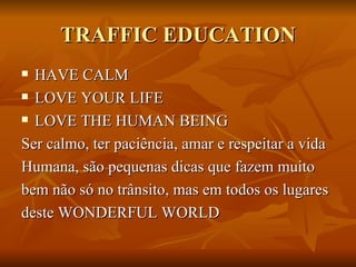TRAFFIC EDUCATION HAVE CALM LOVE YOUR LIFE  LOVE THE HUMAN BEING Ser calmo, ter paciência, amar e respeitar a vida  Humana, são pequenas dicas que fazem muito  bem não só no trânsito, mas em todos os lugares deste WONDERFUL WORLD  