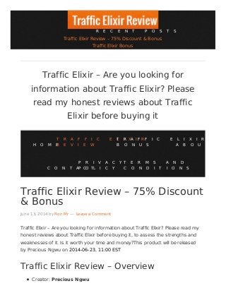 Traffic Elixir Review – 75% Discount
& Bonus
June 13, 2014 by Ron Mr — Leave a Comment
Traffic Elixir – Are you looking for information about Traffic Elixir? Please read my
honest reviews about Traffic Elixir before buying it, to assess the strengths and
weaknesses of it. Is it worth your time and money?This product will be released
by Precious Ngwu on 2014-06-23, 11:00 EST
Traffic Elixir Review – Overview
Creator: Precious Ngwu
Traffic Elixir – Are you looking for
information about Traffic Elixir? Please
read my honest reviews about Traffic
Elixir before buying it
H O M E
T R A F F I C E L I X I R
R E V I E W
T R A F F I C E L I X I R
B O N U S A B O U T
C O N T A C T
P R I V A C Y
P O L I C Y
T E R M S A N D
C O N D I T I O N S
R E C E N T P O S T S
Traffic Elixir Review – 75% Discount & Bonus
Traffic Elixir Bonus
 