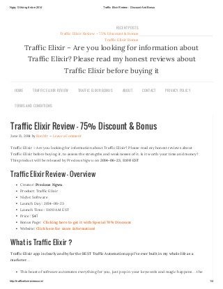 Ngày13 tháng 6 năm 2014 Traffic Elixir Review - Discount And Bonus
http://trafficelixirreview.com/ 1/4
Traffic Elixir Review – 75% Discount & Bonus
June 13, 2014 by Ron Mr — Leave a Comment
Traffic Elixir – Are you looking for information about Traffic Elixir? Please read my honest reviews about
Traffic Elixir before buying it, to assess the strengths and weaknesses of it. Is it worth your time and money?
This product will be released by Precious Ngwu on 2014-06-23, 11:00 EST
Traffic Elixir Review – Overview
Creator: Precious Ngwu
Product: Traffic Elixir
Niche: Software
Launch Day : 2014-06-23
Launch Time : 11:00 AM EST
Price : $47
Bonus Page: Clicking here to get it with Special 70% Discount
Website: Click here for more information!
What is Traffic Elixir ?
Traffic Elixir app is clearly and by far the BEST Traffic Automation app I’ve ever built in my whole life as a
marketer…
This beast of software automates everything for you, just pop in your keywords and magic happens… the
Traffic Elixir – Are you looking for information about
Traffic Elixir? Please read my honest reviews about
Traffic Elixir before buying it
HOME TRAFFIC ELIXIR REVIEW TRAFFIC ELIXIR BONUS ABOUT CONTACT PRIVACY POLICY
TERMS AND CONDITIONS
RECENT POSTS
Traffic Elixir Review – 75% Discount & Bonus
Traffic Elixir Bonus
 