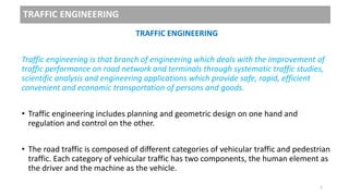 TRAFFIC ENGINEERING
TRAFFIC ENGINEERING
Traffic engineering is that branch of engineering which deals with the improvement of
traffic performance on road network and terminals through systematic traffic studies,
scientific analysis and engineering applications which provide safe, rapid, efficient
convenient and economic transportation of persons and goods.
• Traffic engineering includes planning and geometric design on one hand and
regulation and control on the other.
• The road traffic is composed of different categories of vehicular traffic and pedestrian
traffic. Each category of vehicular traffic has two components, the human element as
the driver and the machine as the vehicle.
1
 