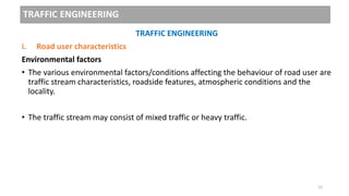 TRAFFIC ENGINEERING
TRAFFIC ENGINEERING
i. Road user characteristics
Environmental factors
• The various environmental factors/conditions affecting the behaviour of road user are
traffic stream characteristics, roadside features, atmospheric conditions and the
locality.
• The traffic stream may consist of mixed traffic or heavy traffic.
12
 