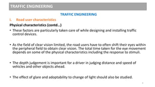 TRAFFIC ENGINEERING
TRAFFIC ENGINEERING
i. Road user characteristics
Physical characteristics (contd…)
• These factors are particularly taken care of while designing and installing traffic
control devices.
• As the field of clear vision limited, the road users have to often shift their eyes within
the peripheral field to obtain clear vision. The total time taken for the eye movement
depends on some of the physical characteristics including the response to stimuli.
• The depth judgement is important for a driver in judging distance and speed of
vehicles and other objects ahead.
• The effect of glare and adoptability to change of light should also be studied.
8
 