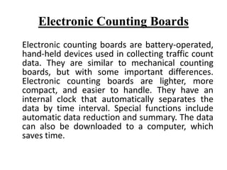 Electronic Counting Boards
Electronic counting boards are battery-operated,
hand-held devices used in collecting traffic count
data. They are similar to mechanical counting
boards, but with some important differences.
Electronic counting boards are lighter, more
compact, and easier to handle. They have an
internal clock that automatically separates the
data by time interval. Special functions include
automatic data reduction and summary. The data
can also be downloaded to a computer, which
saves time.
 